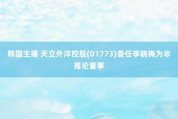 韩国主播 天立外洋控股(01773)委任李晓梅为非推论董事