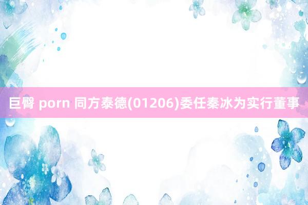 巨臀 porn 同方泰德(01206)委任秦冰为实行董事