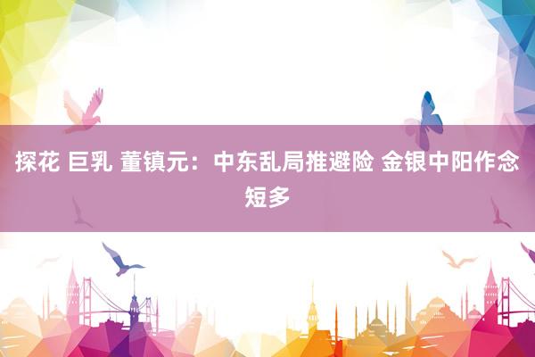 探花 巨乳 董镇元:中东乱局推避险 金银中阳作念短多