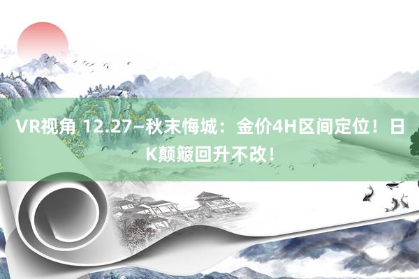 VR视角 12.27—秋末悔城:金价4H区间定位!日K颠簸回升不改!