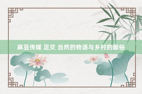 麻豆传媒 足交 当然的物语与乡村的鄙俗