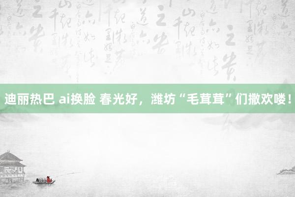 迪丽热巴 ai换脸 春光好,潍坊“毛茸茸”们撒欢喽!