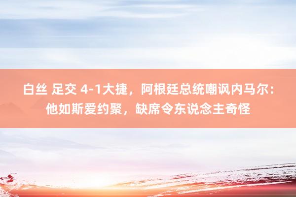 白丝 足交 4-1大捷,阿根廷总统嘲讽内马尔:他如斯爱约聚,缺席令东说念主奇怪