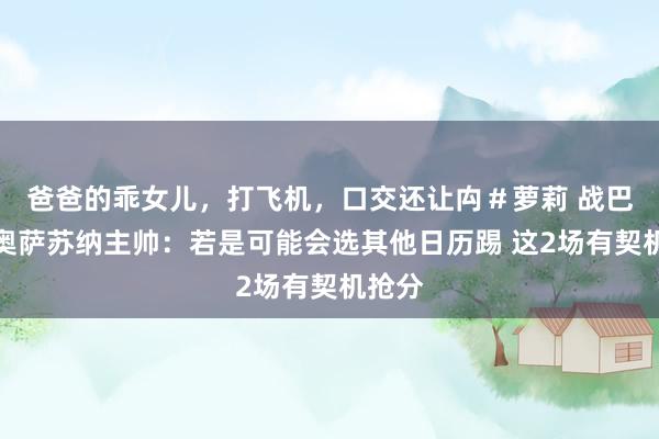 爸爸的乖女儿,打飞机,口交还让禸#萝莉 战巴萨!奥萨苏纳主帅:若是可能会选其他日历踢 这2场有契机抢分