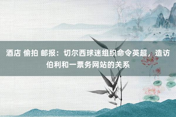 酒店 偷拍 邮报:切尔西球迷组织命令英超,造访伯利和一票务网站的关系