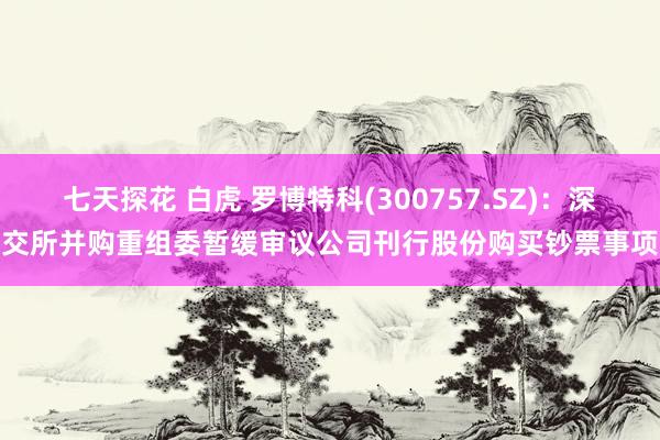 七天探花 白虎 罗博特科(300757.SZ):深交所并购重组委暂缓审议公司刊行股份购买钞票事项