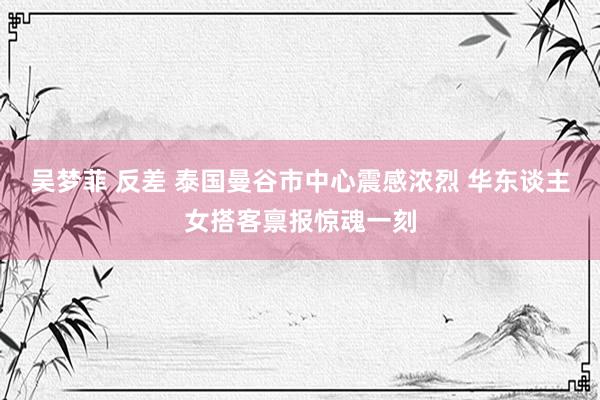 吴梦菲 反差 泰国曼谷市中心震感浓烈 华东谈主女搭客禀报惊魂一刻