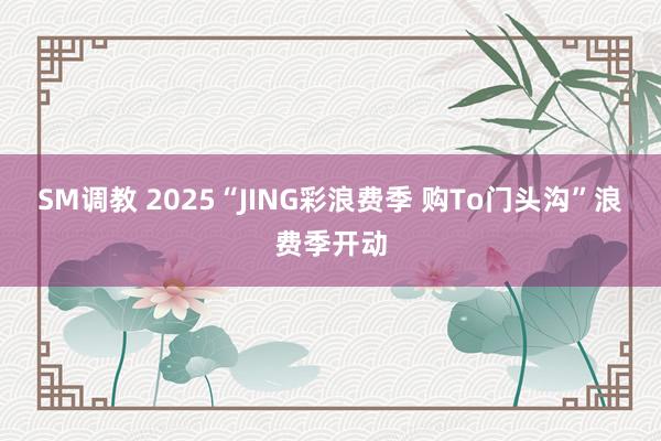 SM调教 2025“JING彩浪费季 购To门头沟”浪费季开动