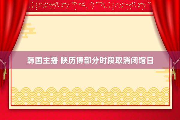 韩国主播 陕历博部分时段取消闭馆日