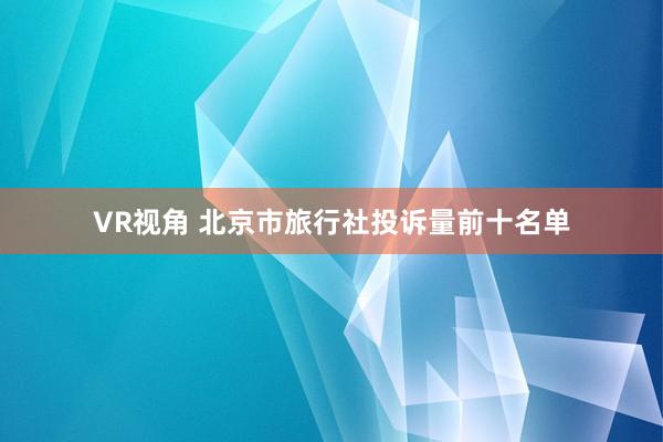VR视角 北京市旅行社投诉量前十名单