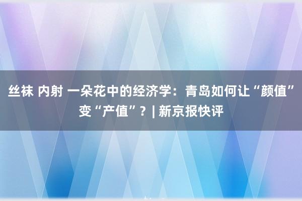 丝袜 内射 一朵花中的经济学:青岛如何让“颜值”变“产值”?| 新京报快评