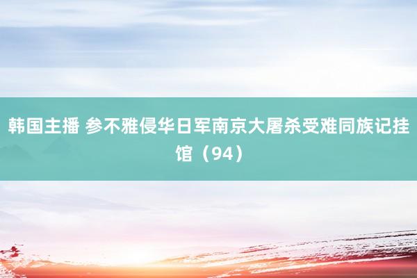 韩国主播 参不雅侵华日军南京大屠杀受难同族记挂馆(94)