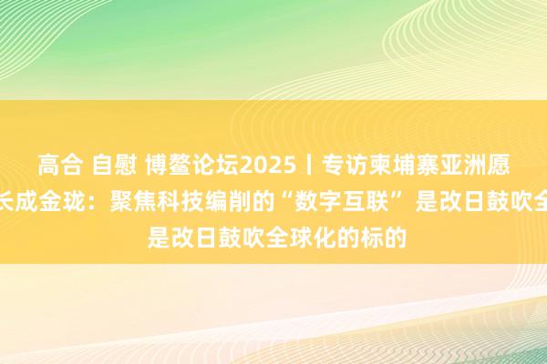 高合 自慰 博鳌论坛2025丨专访柬埔寨亚洲愿景策划院院长成金珑:聚焦科技编削的“数字互联” 是改日鼓吹全球化的标的