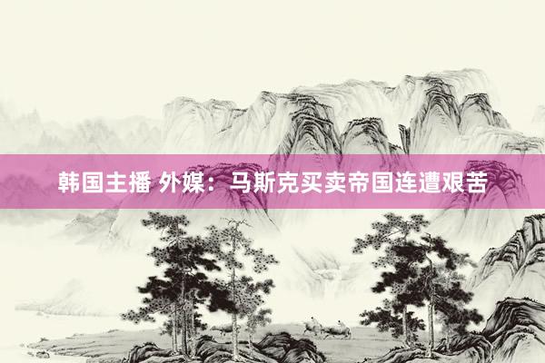 韩国主播 外媒:马斯克买卖帝国连遭艰苦