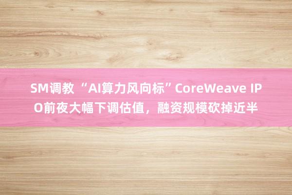 SM调教 “AI算力风向标”CoreWeave IPO前夜大幅下调估值,融资规模砍掉近半
