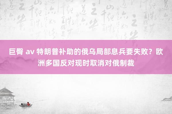 巨臀 av 特朗普补助的俄乌局部息兵要失败?欧洲多国反对现时取消对俄制裁
