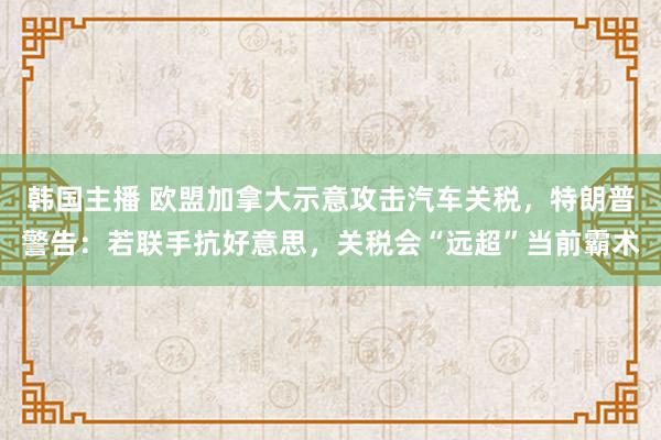 韩国主播 欧盟加拿大示意攻击汽车关税,特朗普警告:若联手抗好意思,关税会“远超”当前霸术