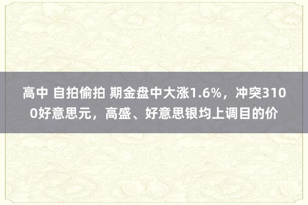 高中 自拍偷拍 期金盘中大涨1.6%,冲突3100好意思元,高盛、好意思银均上调目的价