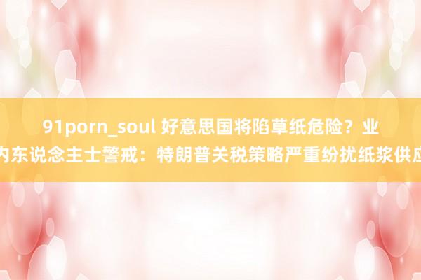 91porn_soul 好意思国将陷草纸危险?业内东说念主士警戒:特朗普关税策略严重纷扰纸浆供应