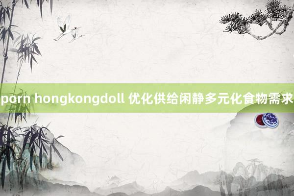 porn hongkongdoll 优化供给闲静多元化食物需求