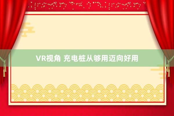 VR视角 充电桩从够用迈向好用