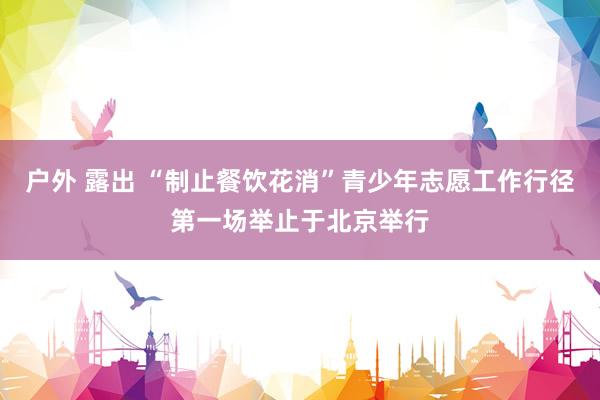 户外 露出 “制止餐饮花消”青少年志愿工作行径第一场举止于北京举行