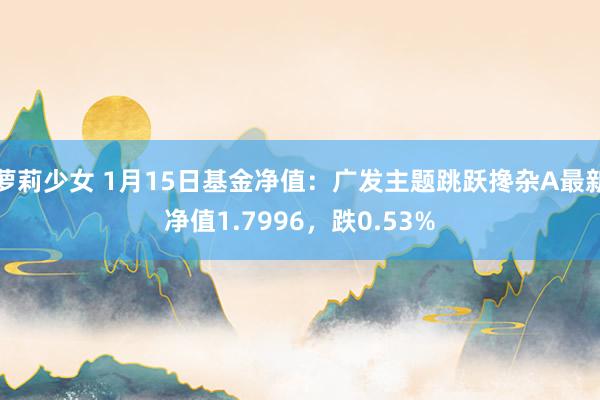 萝莉少女 1月15日基金净值:广发主题跳跃搀杂A最新净值1.7996,跌0.53%