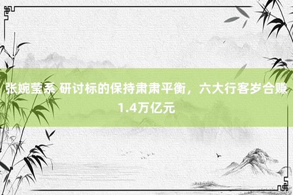 张婉莹系 研讨标的保持肃肃平衡,六大行客岁合赚1.4万亿元