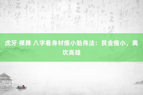 虎牙 裸舞 八字看身材瘦小魁伟法:艮金瘦小,离坎高雄