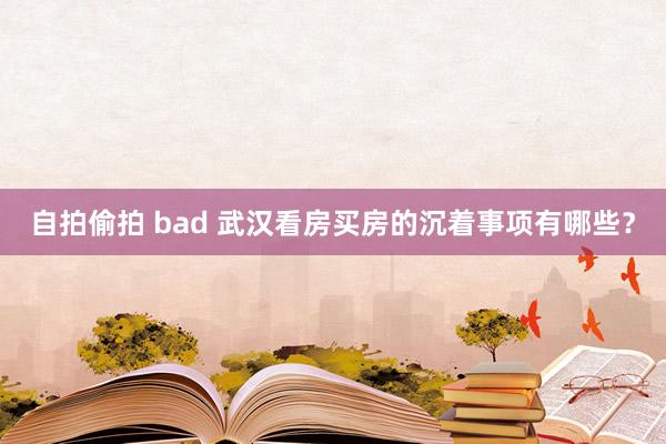 自拍偷拍 bad 武汉看房买房的沉着事项有哪些?