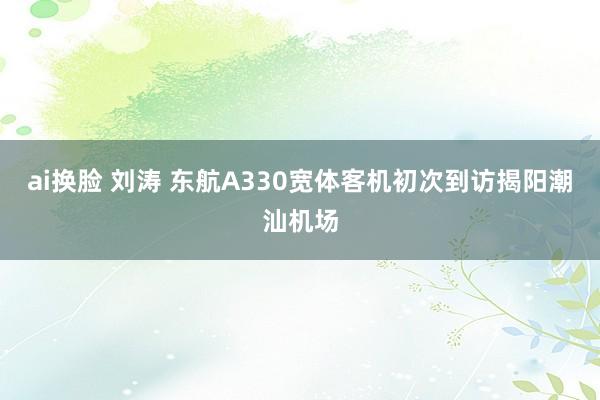 ai换脸 刘涛 东航A330宽体客机初次到访揭阳潮汕机场