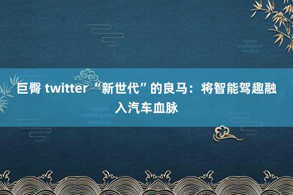 巨臀 twitter “新世代”的良马:将智能驾趣融入汽车血脉