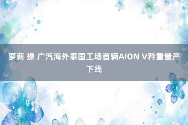 萝莉 操 广汽海外泰国工场首辆AION V矜重量产下线