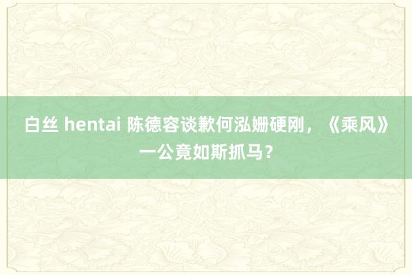 白丝 hentai 陈德容谈歉何泓姗硬刚,《乘风》一公竟如斯抓马?