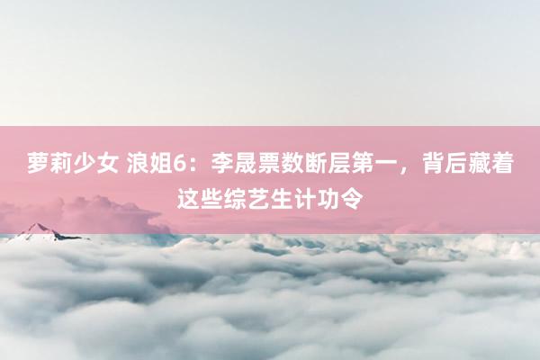 萝莉少女 浪姐6:李晟票数断层第一,背后藏着这些综艺生计功令
