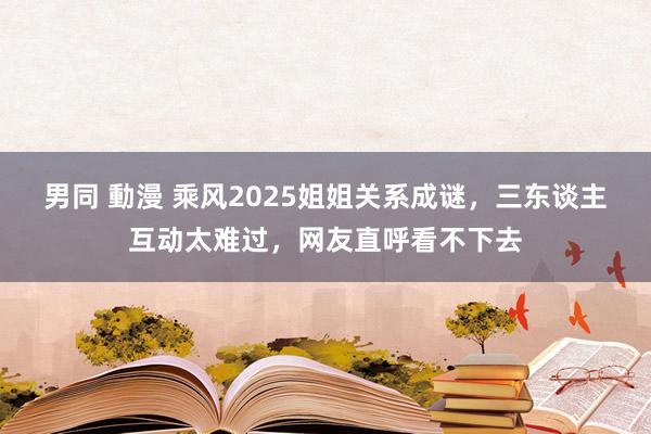 男同 動漫 乘风2025姐姐关系成谜,三东谈主互动太难过,网友直呼看不下去