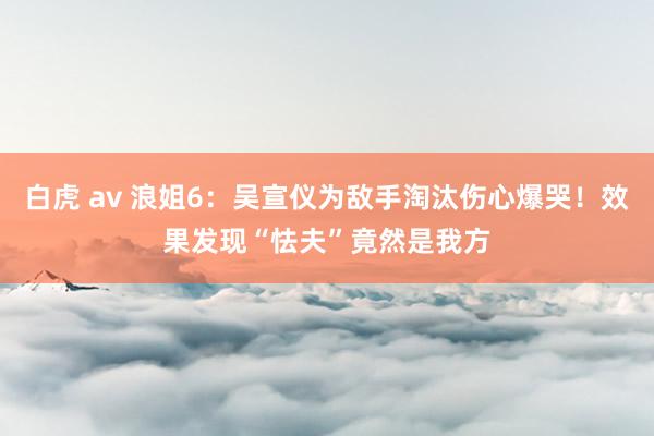 白虎 av 浪姐6:吴宣仪为敌手淘汰伤心爆哭!效果发现“怯夫”竟然是我方