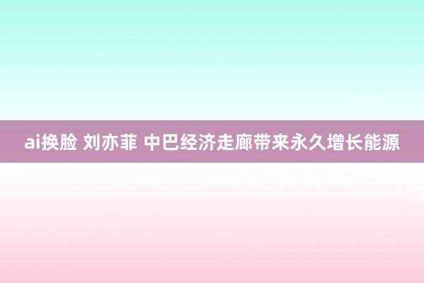 ai换脸 刘亦菲 中巴经济走廊带来永久增长能源