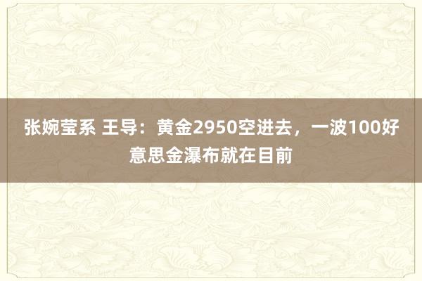 张婉莹系 王导:黄金2950空进去,一波100好意思金瀑布就在目前