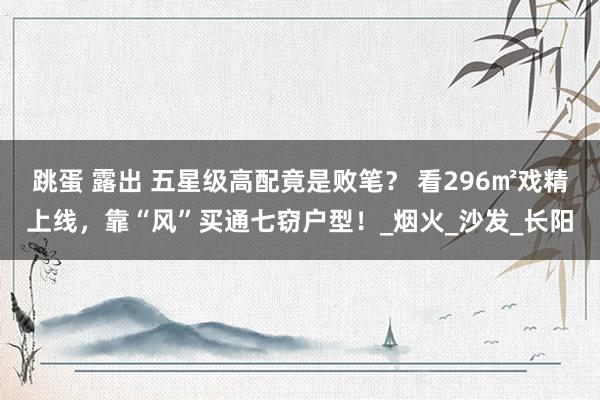 跳蛋 露出 五星级高配竟是败笔? 看296㎡戏精上线,靠“风”买通七窃户型!_烟火_沙发_长阳