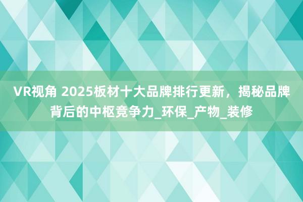 VR视角 2025板材十大品牌排行更新,揭秘品牌背后的中枢竞争力_环保_产物_装修