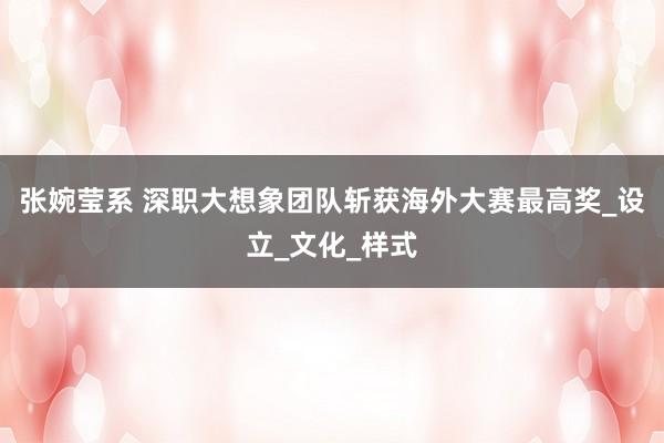 张婉莹系 深职大想象团队斩获海外大赛最高奖_设立_文化_样式
