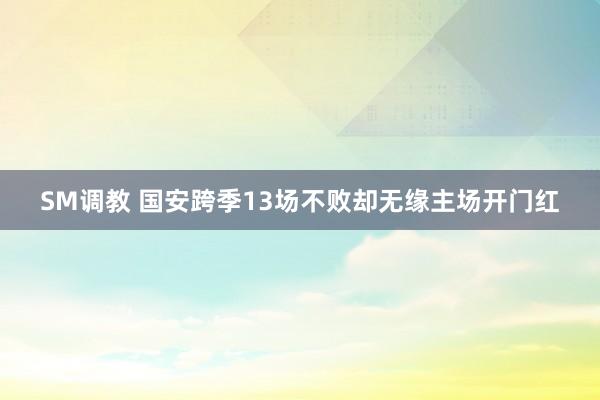 SM调教 国安跨季13场不败却无缘主场开门红