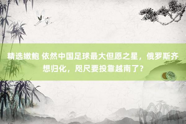 精选嫩鲍 依然中国足球最大但愿之星,俄罗斯齐想归化,咫尺要投靠越南了?