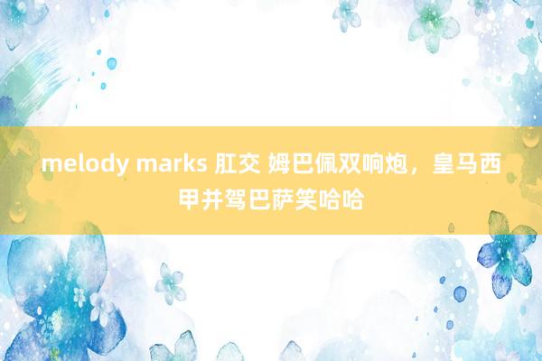 melody marks 肛交 姆巴佩双响炮,皇马西甲并驾巴萨笑哈哈