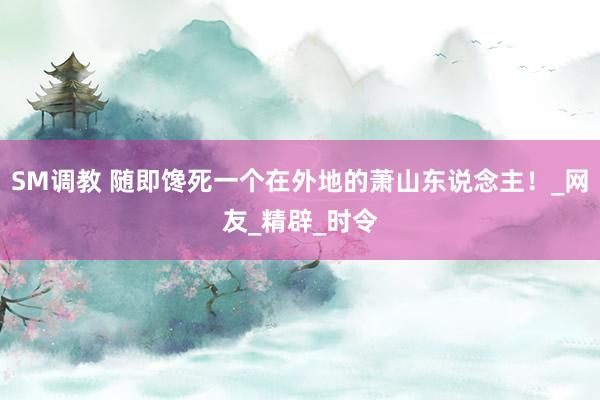 SM调教 随即馋死一个在外地的萧山东说念主!_网友_精辟_时令