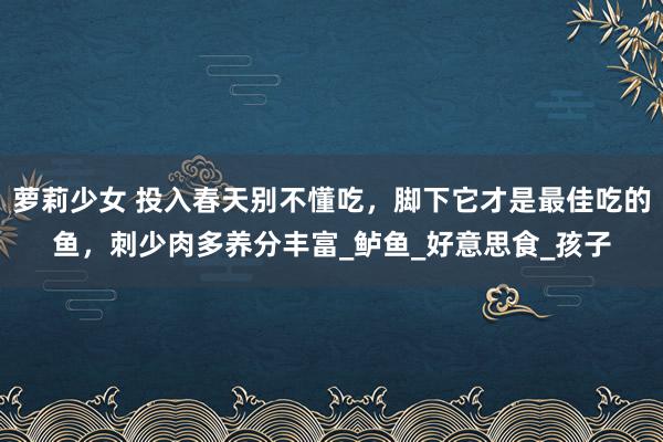 萝莉少女 投入春天别不懂吃,脚下它才是最佳吃的鱼,刺少肉多养分丰富_鲈鱼_好意思食_孩子