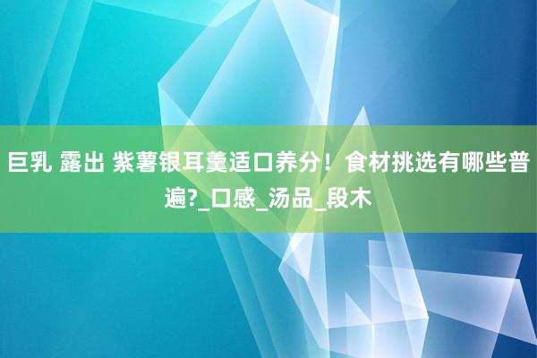 巨乳 露出 紫薯银耳羹适口养分!食材挑选有哪些普遍?_口感_汤品_段木