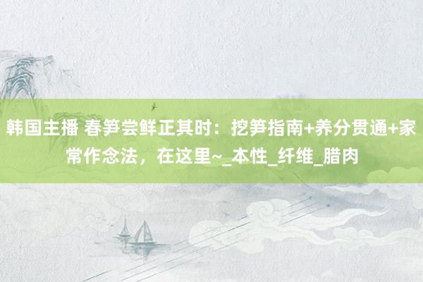 韩国主播 春笋尝鲜正其时：挖笋指南+养分贯通+家常作念法，在这里~_本性_纤维_腊肉
