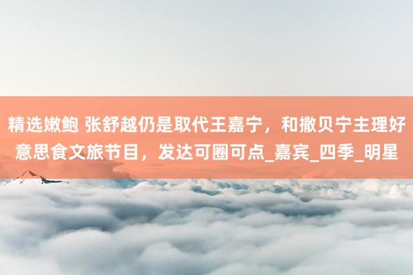 精选嫩鲍 张舒越仍是取代王嘉宁,和撒贝宁主理好意思食文旅节目,发达可圈可点_嘉宾_四季_明星